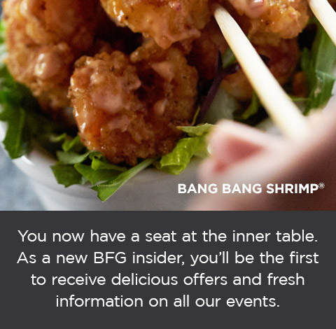 You now have a seat at the inner table. As a new BFG insider, you'll be the first to receive delicious offers and fresh information on all our events. See what's new at BonefishGrill.com/Specials.